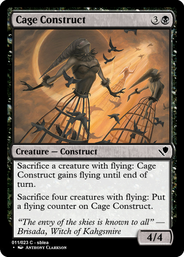 A black card reading... name: Cage Construct, cost: three generic, black. Type: creature, sub-type: construct, rarity: common. Rules: Sacrifice a creature with flying: Cage Construct gains flying until end of turn. Sacrifice four creatures with flying: Put a flying counter on Cage Construct. Flavor text: "The envy of the skies is known to all" - Brisada, Witch of Kahgsmire. Power: 4, toughness: 4. Rarity text: common, creator: sblea. Artist: Anthony Clarkson.