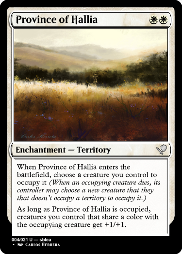 A white card reading... name: Province of Hallia. Cost: Plains, Plains. Type: Enchantment, sub-type: Territory. Rarity: Uncommon. Rules: When Province of Hallia enters the battlefield, choose a creature you control to occupy it (When an occupying creature dies, its controller may choose a new creature that they that doesn’t occupy a territory to occupy it.)
As long as Province of Hallia is occupied, creatures you control that share a color with the occupying creature get +1/+1. Number: 4 of 21. Rarity text: Uncommon. Creator: sblea. Artist: Carlos Herrera.

The art on the card depicts an idyllic plain with rolling hills in the background, a bit of forest in the middle, and then waves of grain, potentially wheat, in the foreground, with wildflowers mixed in.