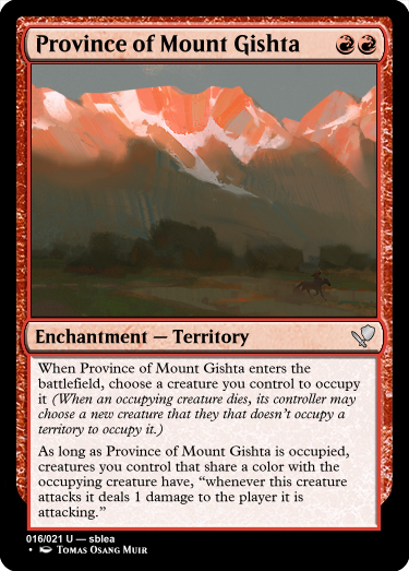 A red card reading... name: Province of Mount Gishta Cost: Red, Red. Type: Enchantment, sub-type: Territory. Rarity: Uncommon. Rules: When Province of Mount Gishta enters the battlefield, choose a creature you control to occupy it (When an occupying creature dies, its controller may choose a new creature that they that doesn’t occupy a territory to occupy it.)
As long as Province of Mount Gishta is occupied, creatures you control that share a color with the occupying creature have, “whenever this creature attacks it deals 1 damage to the player it is attacking.” Number: 16 of 21. Rarity text: Uncommon. Creator: sblea. Artist: Tomas Osang Muir

The art on the card depicts a rough mountain landscape. The mountains are roughly the same height and are forested at the base. In the foreground are flat moors, with what appears to be a rider on a horse riding to the right.