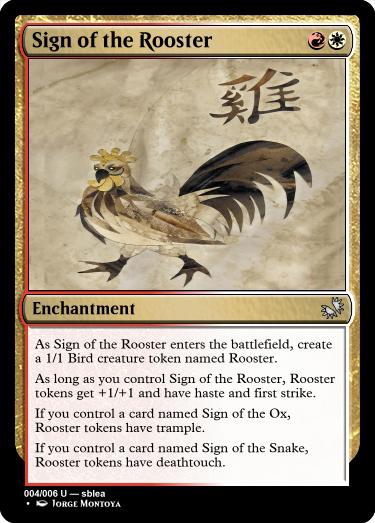 A red and white card... name: Sign of the Rooster, cost: red and white. Type: Enchantment, rarity: uncommon. Rules: As Sign of the Rooster enters the battlefield, create a 1/1 Bird creature token named Rooster. As long as you control Sign of the Rooster, Rooster tokens get +1/+1 and have haste and first strike. If you control a card named Sign of the Ox, Rooster tokens have trample. If you control a card named Sign of the Snake, Rooster tokens have deathtouch.